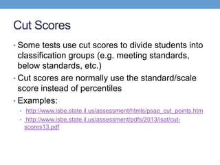 Cut Scores
• Some tests use cut scores to divide students into
  classification groups (e.g. meeting standards,
  below standards, etc.)
• Cut scores are normally use the standard/scale
  score instead of percentiles
• Examples:
 • http://www.isbe.state.il.us/assessment/htmls/psae_cut_points.htm
 • http://www.isbe.state.il.us/assessment/pdfs/2013/isat/cut-
  scores13.pdf
 