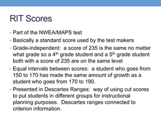 RIT Scores
• Part of the NWEA/MAPS test
• Basically a standard score used by the test makers
• Grade-independent: a score of 235 is the same no matter
  what grade so a 4th grade student and a 5th grade student
  both with a score of 235 are on the same level
• Equal intervals between scores: a student who goes from
  150 to 170 has made the same amount of growth as a
  student who goes from 170 to 190.
• Presented in Descartes Ranges: way of using cut scores
  to put students in different groups for instructional
  planning purposes. Descartes ranges connected to
  criterion information.
 
