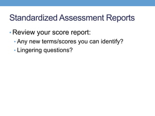 Standardized Assessment Reports
• Review your score report:
 • Any new terms/scores you can identify?
 • Lingering questions?
 