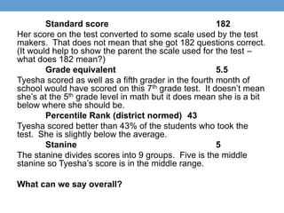 Standard score                                182
Her score on the test converted to some scale used by the test
makers. That does not mean that she got 182 questions correct.
(It would help to show the parent the scale used for the test –
what does 182 mean?)
        Grade equivalent                              5.5
Tyesha scored as well as a fifth grader in the fourth month of
school would have scored on this 7th grade test. It doesn’t mean
she’s at the 5th grade level in math but it does mean she is a bit
below where she should be.
        Percentile Rank (district normed) 43
Tyesha scored better than 43% of the students who took the
test. She is slightly below the average.
        Stanine                                       5
The stanine divides scores into 9 groups. Five is the middle
stanine so Tyesha’s score is in the middle range.

What can we say overall?
 