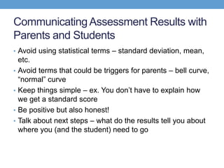 Communicating Assessment Results with
Parents and Students
• Avoid using statistical terms – standard deviation, mean,
    etc.
•   Avoid terms that could be triggers for parents – bell curve,
    ―normal‖ curve
•   Keep things simple – ex. You don’t have to explain how
    we get a standard score
•   Be positive but also honest!
•   Talk about next steps – what do the results tell you about
    where you (and the student) need to go
 