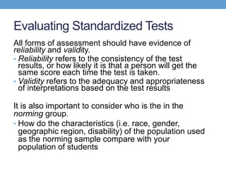 Evaluating Standardized Tests
All forms of assessment should have evidence of
reliability and validity.
• Reliability refers to the consistency of the test
  results, or how likely it is that a person will get the
  same score each time the test is taken.
• Validity refers to the adequacy and appropriateness
  of interpretations based on the test results

It is also important to consider who is the in the
norming group.
• How do the characteristics (i.e. race, gender,
  geographic region, disability) of the population used
  as the norming sample compare with your
  population of students
 