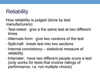 Reliability
How reliability is judged (done by test
manufacturers):
• Test-retest: give a the same test at two different
  times
• Alternate form: give two versions of the test
• Split-half: break test into two sections
• Internal consistency – statistical measure of
  reliability
• Interrater: have two different people score a test
  (only works for tests that involve ratings of
  performance, i.e. not multiple choice)
 