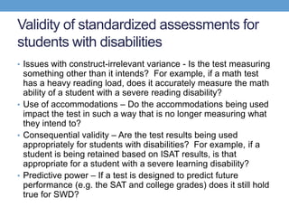 Validity of standardized assessments for
students with disabilities
• Issues with construct-irrelevant variance - Is the test measuring
  something other than it intends? For example, if a math test
  has a heavy reading load, does it accurately measure the math
  ability of a student with a severe reading disability?
• Use of accommodations – Do the accommodations being used
  impact the test in such a way that is no longer measuring what
  they intend to?
• Consequential validity – Are the test results being used
  appropriately for students with disabilities? For example, if a
  student is being retained based on ISAT results, is that
  appropriate for a student with a severe learning disability?
• Predictive power – If a test is designed to predict future
  performance (e.g. the SAT and college grades) does it still hold
  true for SWD?
 