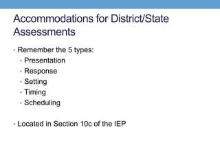 Accommodations for District/State
Assessments
• Remember the 5 types:
  • Presentation
  • Response
  • Setting
  • Timing
  • Scheduling


• Located in Section 10c of the IEP
 