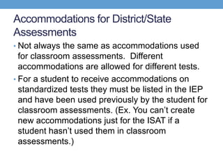 Accommodations for District/State
Assessments
• Not always the same as accommodations used
  for classroom assessments. Different
  accommodations are allowed for different tests.
• For a student to receive accommodations on
  standardized tests they must be listed in the IEP
  and have been used previously by the student for
  classroom assessments. (Ex. You can’t create
  new accommodations just for the ISAT if a
  student hasn’t used them in classroom
  assessments.)
 