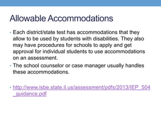 Allowable Accommodations
• Each district/state test has accommodations that they
  allow to be used by students with disabilities. They also
  may have procedures for schools to apply and get
  approval for individual students to use accommodations
  on an assessment.
• The school counselor or case manager usually handles
  these accommodations.

• http://www.isbe.state.il.us/assessment/pdfs/2013/IEP_504
 _guidance.pdf
 
