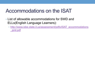 Accommodations on the ISAT
• List of allowable accommodations for SWD and
 ELLs(English Language Learners):
 • http://www.isbe.state.il.us/assessment/pdfs/ISAT_accommodations
   _grid.pdf
 