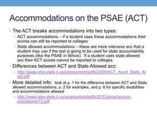 Accommodations on the PSAE (ACT)
• The ACT breaks accommodations into two types:
   • ACT accommodations – if a student uses these accommodations their
     scores can still be reported to colleges
   • State allowed accommodations – these are more intensive acc that a
     student may use if the test is going to be used for state accountability
     purposes (like the PSAE in Illinois). If a student uses state allowed
     acc their ACT scores cannot be reported to colleges.
• Differences between ACT and State Allowed acc:
  • http://www.isbe.state.il.us/assessment/pdfs/2009/ACT_Apvd_State_Al
    wd.pdf
• More detailed info: look at p. 1 for the difference between ACT and State
  allowed accommodations, p. 2 for examples, and p. 6 for specific disabilities
  and accommodations allowed
   • http://www.isbe.state.il.us/assessment/pdfs/2013/psae/accom-
     procedures13.pdf
 