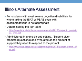 Illinois Alternate Assessment
• For students with most severe cognitive disabilities for
  whom taking the ISAT or PSAE even with
  accommodations is not appropriate
• Determined by the IEP team
  • http://www.isbe.state.il.us/assessment/pdfs/2012/iaa/partic_guidelin
   es_pres.pdf
• Administered in a one-on-one setting. Student given
 prompts (questions) and evaluated on the amount of
 support they need to respond to the prompt
  • http://www.isbe.state.il.us/assessment/pdfs/2013/iaa/test_admin_pr
   es.pdf
 