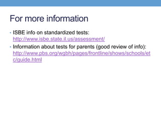 For more information
• ISBE info on standardized tests:
  http://www.isbe.state.il.us/assessment/
• Information about tests for parents (good review of info):
  http://www.pbs.org/wgbh/pages/frontline/shows/schools/et
  c/guide.html
 