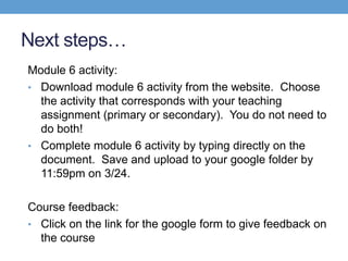 Next steps…
Module 6 activity:
• Download module 6 activity from the website. Choose
  the activity that corresponds with your teaching
  assignment (primary or secondary). You do not need to
  do both!
• Complete module 6 activity by typing directly on the
  document. Save and upload to your google folder by
  11:59pm on 3/24.

Course feedback:
• Click on the link for the google form to give feedback on
  the course
 