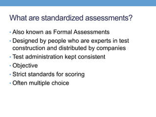 What are standardized assessments?
• Also known as Formal Assessments
• Designed by people who are experts in test
  construction and distributed by companies
• Test administration kept consistent
• Objective
• Strict standards for scoring
• Often multiple choice
 