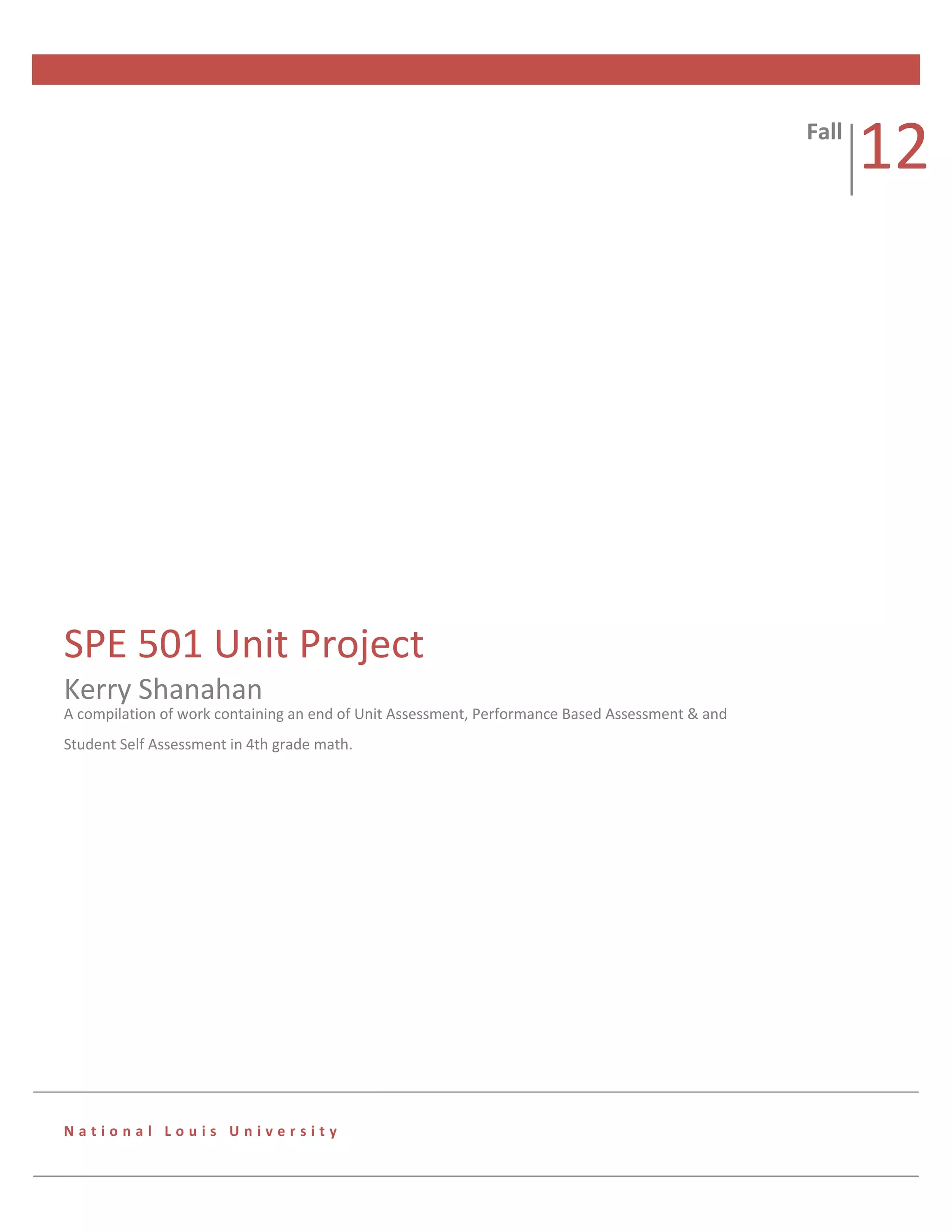 Fall
                                                                                                        12




SPE 501 Unit Project
Kerry Shanahan
A compilation of work containing an end of Unit Assessment, Performance Based Assessment & and
Student Self Assessment in 4th grade math.




National Louis University
 
