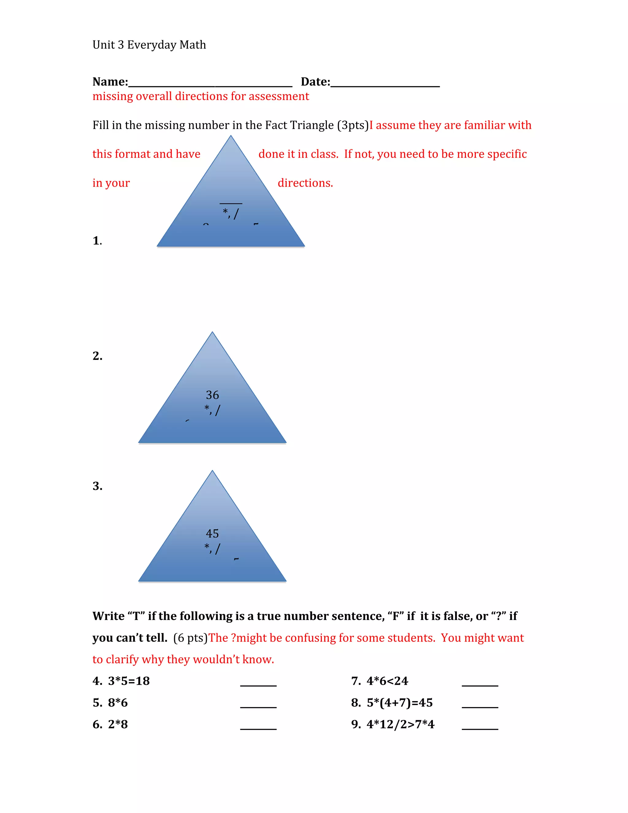 Unit 3 Everyday Math


Name:____________________________________ Date:________________________
missing overall directions for assessment

Fill in the missing number in the Fact Triangle (3pts)I assume they are familiar with

this format and have                     done it in class. If not, you need to be more specific

in your                                          directions.
                            _____
                             *, /
                       8                5
1.




2.


                         36
                         *, /
                  6             ____




3.


                         45
                         *, /
                  ____            5



Write “T” if the following is a true number sentence, “F” if it is false, or “?” if
you can’t tell. (6 pts)The ?might be confusing for some students. You might want
to clarify why they wouldn’t know.
4. 3*5=18                             ________                 7. 4*6<24         ________
5. 8*6                                ________                 8. 5*(4+7)=45     ________
6. 2*8                                ________                 9. 4*12/2>7*4     ________
 