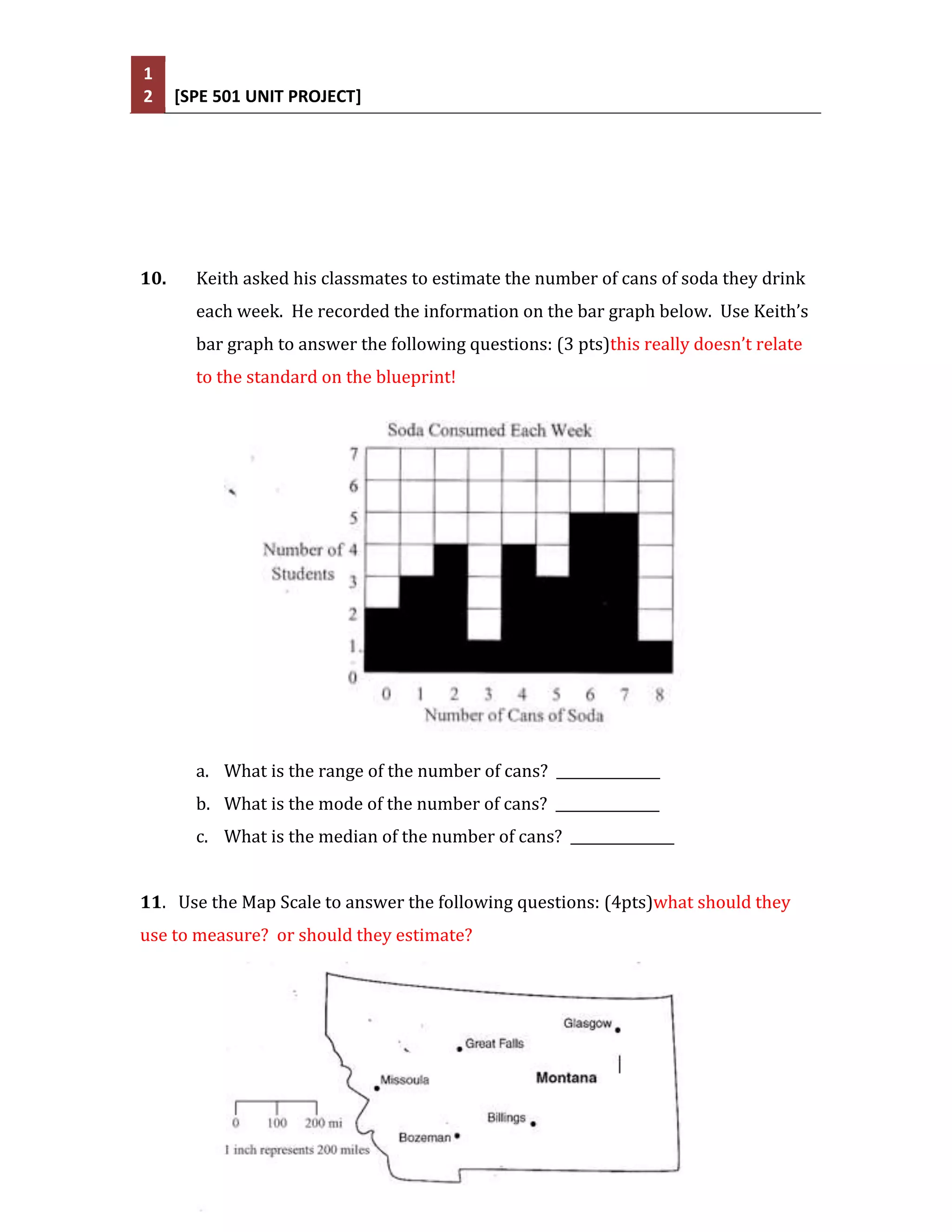 1
2     [SPE 501 UNIT PROJECT]




10.     Keith asked his classmates to estimate the number of cans of soda they drink
        each week. He recorded the information on the bar graph below. Use Keith’s
        bar graph to answer the following questions: (3 pts)this really doesn’t relate
        to the standard on the blueprint!




        a. What is the range of the number of cans? _______________
        b. What is the mode of the number of cans? _______________
        c. What is the median of the number of cans? _______________


11. Use the Map Scale to answer the following questions: (4pts)what should they
use to measure? or should they estimate?
 
