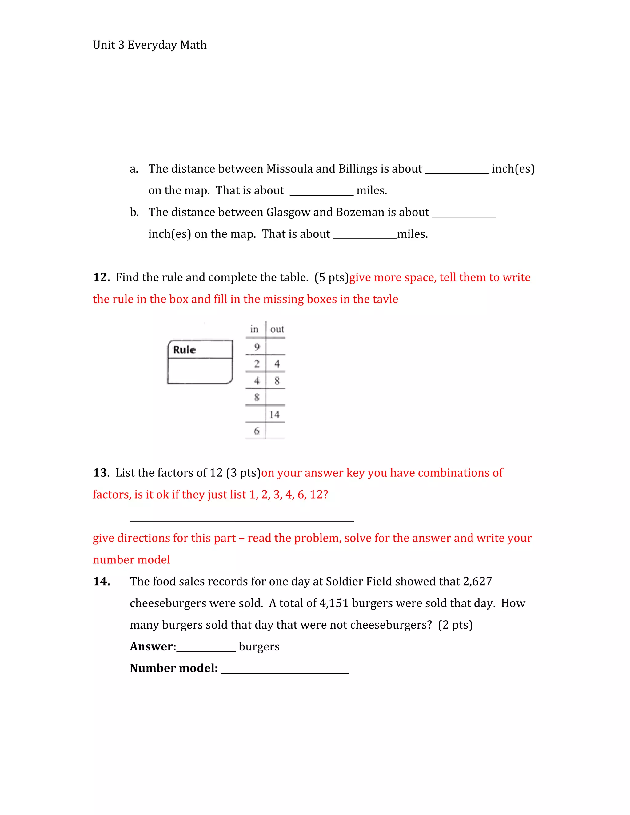 Unit 3 Everyday Math




        a. The distance between Missoula and Billings is about ______________ inch(es)
            on the map. That is about ______________ miles.
        b. The distance between Glasgow and Bozeman is about ______________
            inch(es) on the map. That is about ______________miles.


12. Find the rule and complete the table. (5 pts)give more space, tell them to write
the rule in the box and fill in the missing boxes in the tavle




13. List the factors of 12 (3 pts)on your answer key you have combinations of
factors, is it ok if they just list 1, 2, 3, 4, 6, 12?
        _________________________________________________
give directions for this part – read the problem, solve for the answer and write your
number model
14.     The food sales records for one day at Soldier Field showed that 2,627
        cheeseburgers were sold. A total of 4,151 burgers were sold that day. How
        many burgers sold that day that were not cheeseburgers? (2 pts)
        Answer:_____________ burgers
        Number model: ____________________________
 