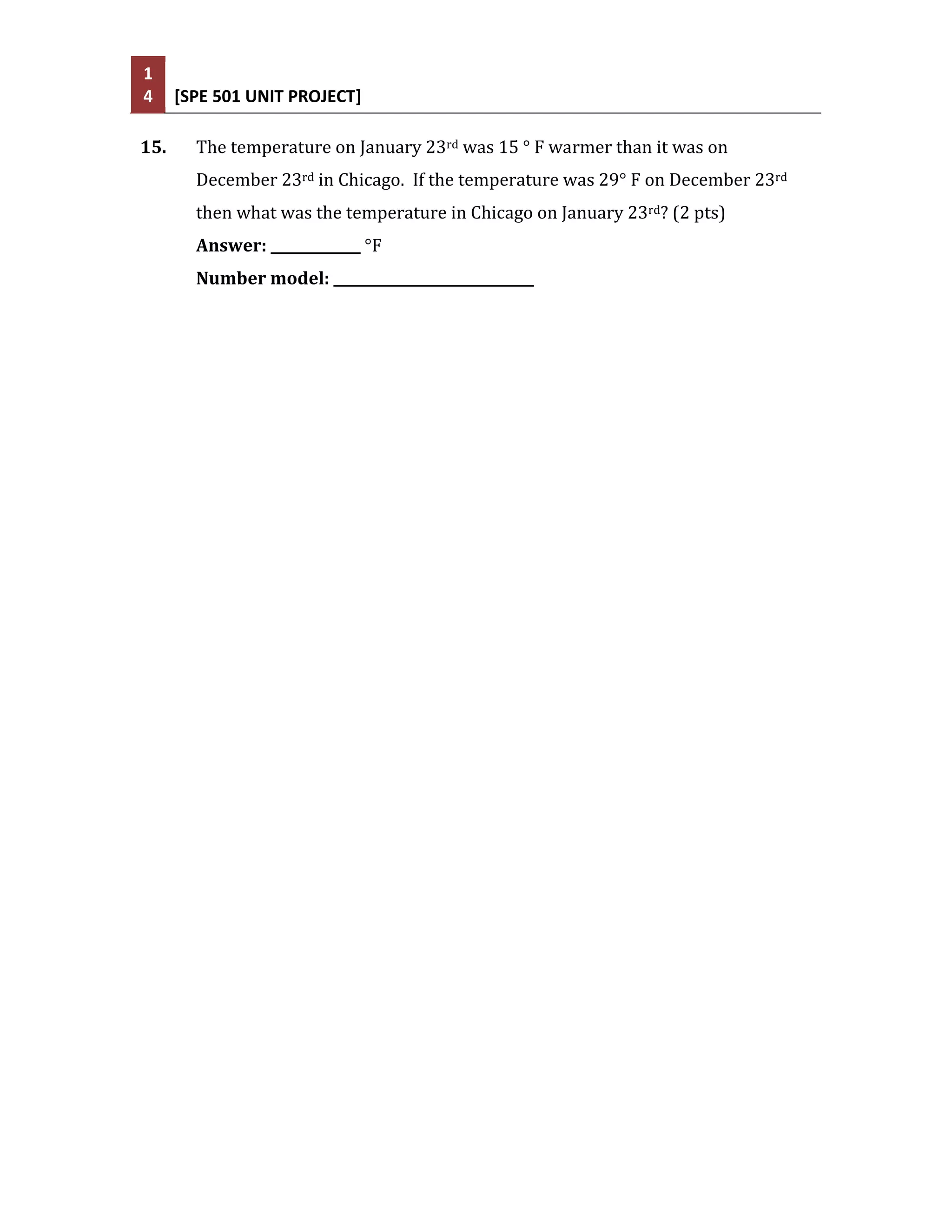 1
4     [SPE 501 UNIT PROJECT]

15.     The temperature on January 23rd was 15 ° F warmer than it was on
        December 23rd in Chicago. If the temperature was 29° F on December 23rd
        then what was the temperature in Chicago on January 23rd? (2 pts)
        Answer: _____________ °F
        Number model: _____________________________
 