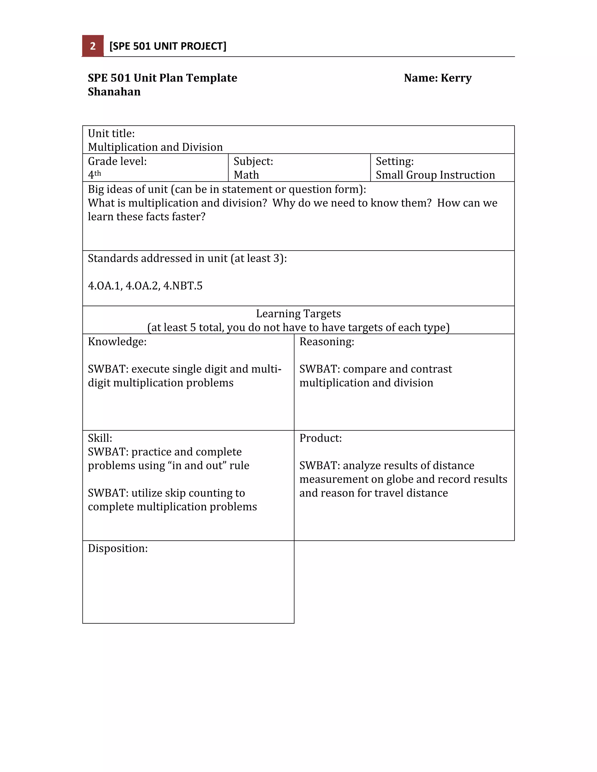 2   [SPE 501 UNIT PROJECT]

SPE 501 Unit Plan Template                                       Name: Kerry
Shanahan


Unit title:
Multiplication and Division
Grade level:                   Subject:                   Setting:
4th                            Math                       Small Group Instruction
Big ideas of unit (can be in statement or question form):
What is multiplication and division? Why do we need to know them? How can we
learn these facts faster?


Standards addressed in unit (at least 3):

4.OA.1, 4.OA.2, 4.NBT.5

                                   Learning Targets
           (at least 5 total, you do not have to have targets of each type)
Knowledge:                                  Reasoning:

SWBAT: execute single digit and multi-      SWBAT: compare and contrast
digit multiplication problems               multiplication and division



Skill:                                      Product:
SWBAT: practice and complete
problems using “in and out” rule            SWBAT: analyze results of distance
                                            measurement on globe and record results
SWBAT: utilize skip counting to             and reason for travel distance
complete multiplication problems


Disposition:
 