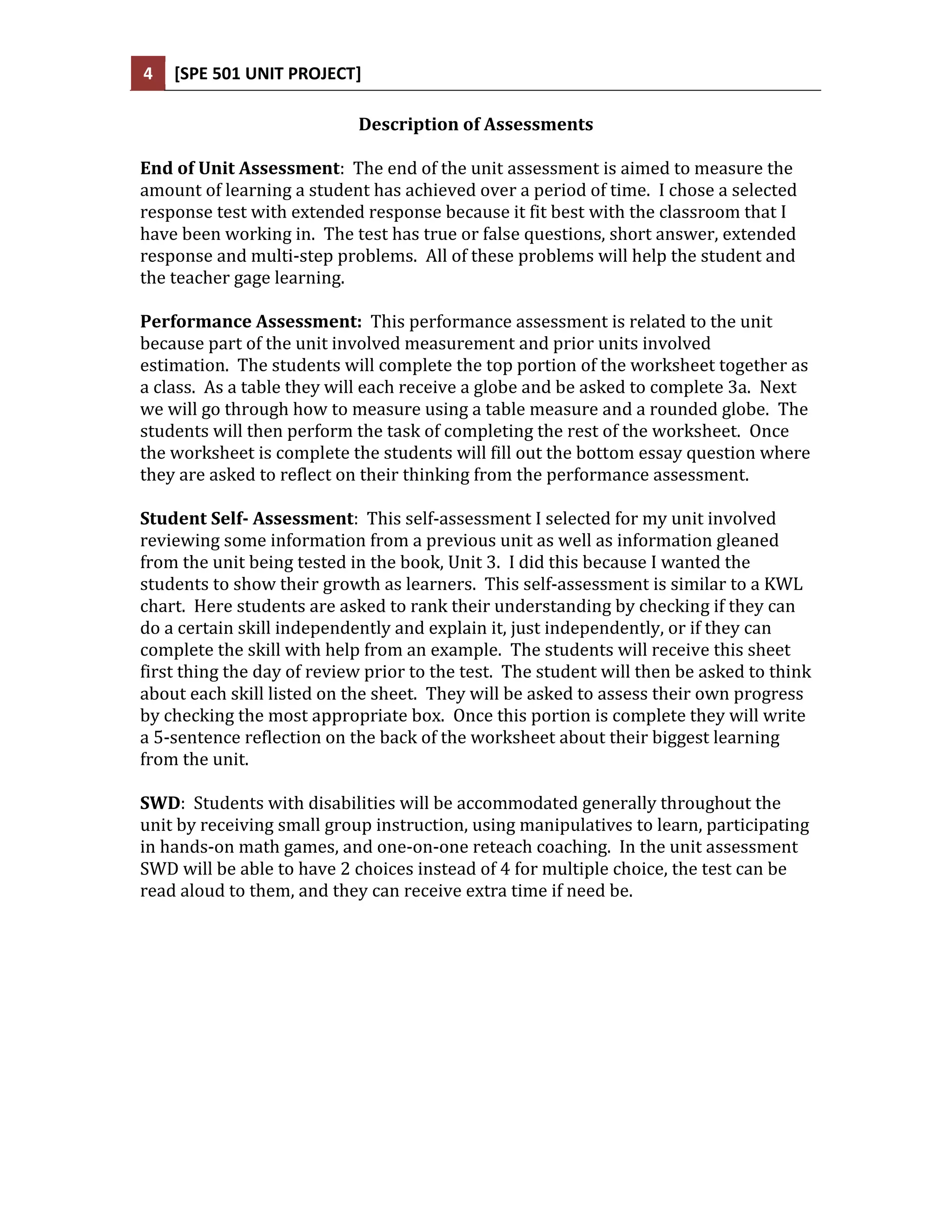 4   [SPE 501 UNIT PROJECT]

                            Description of Assessments

End of Unit Assessment: The end of the unit assessment is aimed to measure the
amount of learning a student has achieved over a period of time. I chose a selected
response test with extended response because it fit best with the classroom that I
have been working in. The test has true or false questions, short answer, extended
response and multi-step problems. All of these problems will help the student and
the teacher gage learning.

Performance Assessment: This performance assessment is related to the unit
because part of the unit involved measurement and prior units involved
estimation. The students will complete the top portion of the worksheet together as
a class. As a table they will each receive a globe and be asked to complete 3a. Next
we will go through how to measure using a table measure and a rounded globe. The
students will then perform the task of completing the rest of the worksheet. Once
the worksheet is complete the students will fill out the bottom essay question where
they are asked to reflect on their thinking from the performance assessment.

Student Self- Assessment: This self-assessment I selected for my unit involved
reviewing some information from a previous unit as well as information gleaned
from the unit being tested in the book, Unit 3. I did this because I wanted the
students to show their growth as learners. This self-assessment is similar to a KWL
chart. Here students are asked to rank their understanding by checking if they can
do a certain skill independently and explain it, just independently, or if they can
complete the skill with help from an example. The students will receive this sheet
first thing the day of review prior to the test. The student will then be asked to think
about each skill listed on the sheet. They will be asked to assess their own progress
by checking the most appropriate box. Once this portion is complete they will write
a 5-sentence reflection on the back of the worksheet about their biggest learning
from the unit.

SWD: Students with disabilities will be accommodated generally throughout the
unit by receiving small group instruction, using manipulatives to learn, participating
in hands-on math games, and one-on-one reteach coaching. In the unit assessment
SWD will be able to have 2 choices instead of 4 for multiple choice, the test can be
read aloud to them, and they can receive extra time if need be.
 