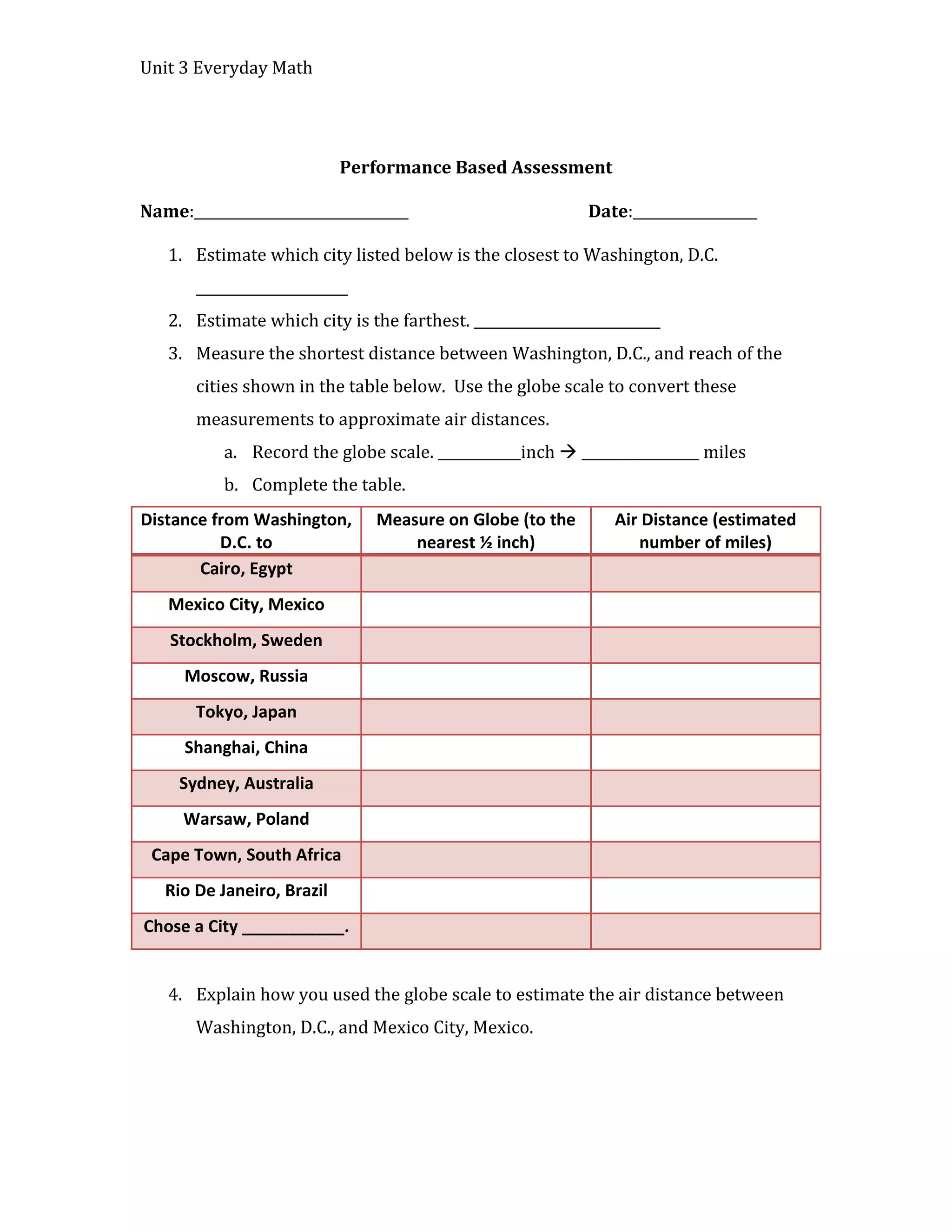 Unit 3 Everyday Math




                            Performance Based Assessment

Name:_______________________________                        Date:__________________

   1. Estimate which city listed below is the closest to Washington, D.C.
       ______________________
   2. Estimate which city is the farthest. ___________________________
   3. Measure the shortest distance between Washington, D.C., and reach of the
       cities shown in the table below. Use the globe scale to convert these
       measurements to approximate air distances.
           a. Record the globe scale. ____________inch  _________________ miles
           b. Complete the table.
Distance from Washington,       Measure on Globe (to the       Air Distance (estimated
          D.C. to                   nearest ½ inch)               number of miles)
       Cairo, Egypt
   Mexico City, Mexico
    Stockholm, Sweden
     Moscow, Russia
       Tokyo, Japan
     Shanghai, China
     Sydney, Australia
     Warsaw, Poland
 Cape Town, South Africa
   Rio De Janeiro, Brazil
Chose a City ___________.


   4. Explain how you used the globe scale to estimate the air distance between
       Washington, D.C., and Mexico City, Mexico.
 