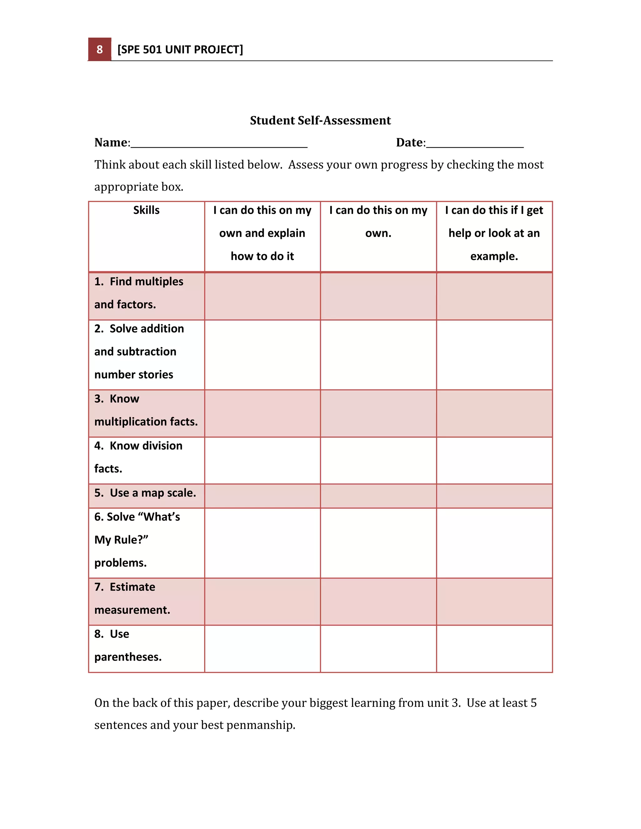 8   [SPE 501 UNIT PROJECT]




                               Student Self-Assessment
Name:______________________________________                Date:_____________________
Think about each skill listed below. Assess your own progress by checking the most
appropriate box.
         Skills         I can do this on my   I can do this on my   I can do this if I get
                         own and explain            own.             help or look at an
                           how to do it                                   example.

1. Find multiples
and factors.
2. Solve addition
and subtraction
number stories
3. Know
multiplication facts.
4. Know division
facts.
5. Use a map scale.
6. Solve “What’s
My Rule?”
problems.
7. Estimate
measurement.
8. Use
parentheses.


On the back of this paper, describe your biggest learning from unit 3. Use at least 5
sentences and your best penmanship.
 