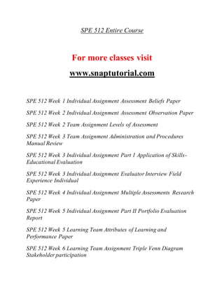SPE 512 Entire Course
For more classes visit
www.snaptutorial.com
SPE 512 Week 1 Individual Assignment Assessment Beliefs Paper
SPE 512 Week 2 Individual Assignment Assessment Observation Paper
SPE 512 Week 2 Team Assignment Levels of Assessment
SPE 512 Week 3 Team Assignment Administration and Procedures
Manual Review
SPE 512 Week 3 Individual Assignment Part 1 Application of Skills-
Educational Evaluation
SPE 512 Week 3 Individual Assignment Evaluator Interview Field
Experience Individual
SPE 512 Week 4 Individual Assignment Multiple Assessments Research
Paper
SPE 512 Week 5 Individual Assignment Part II Portfolio Evaluation
Report
SPE 512 Week 5 Learning Team Attributes of Learning and
Performance Paper
SPE 512 Week 6 Learning Team Assignment Triple Venn Diagram
Stakeholder participation
 