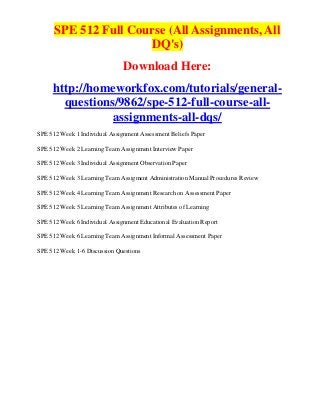 SPE 512 Full Course (All Assignments, All
                      DQ's)
                               Download Here:
     http://homeworkfox.com/tutorials/general-
       questions/9862/spe-512-full-course-all-
                assignments-all-dqs/
SPE 512 Week 1 Individual Assignment Assessment Beliefs Paper

SPE 512 Week 2 Learning Team Assignment Interview Paper

SPE 512 Week 3 Individual Assignment Observation Paper

SPE 512 Week 3 Learning Team Assigment Administration Manual Procedures Review

SPE 512 Week 4 Learning Team Assignment Research on Assessment Paper

SPE 512 Week 5 Learning Team Assignment Attributes of Learning

SPE 512 Week 6 Individual Assignment Educational Evaluation Report

SPE 512 Week 6 Learning Team Assignment Informal Assessment Paper

SPE 512 Week 1-6 Discussion Questions
 