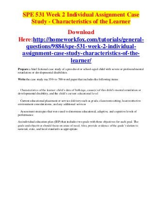 SPE 531 Week 2 Individual Assignment Case
      Study - Characteristics of the Learner
                  Download
Here:http://homeworkfox.com/tutorials/general-
  questions/9884/spe-531-week-2-individual-
 assignment-case-study-characteristics-of-the-
                   learner/
Prepare a brief fictional case study of a preschool or school-aged child with severe or profound mental
retardation or developmental disabilities.

Write the case study ina 350- to 700-word paper that includes the following items:


· Characteristics of the learner: child’s date of birth/age, cause(s) of this child’s mental retardation or
developmental disability, and the child’s current educational level

· Current educational placement or service delivery such as grade, classroom setting, least restrictive
environment considerations, and any additional services

· Assessment strategies that were used to determine educational, adaptive, and cognitive levels of
performance

An individual education plan (IEP) that includes two goals with three objectives for each goal. The
goals and objectives should focus on areas of need. Also, provide evidence of the goals’ relation to
national, state, and local standards as appropriate.
 