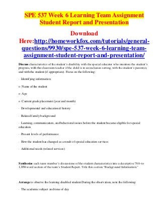 SPE 537 Week 6 Learning Team Assignment
         Student Report and Presentation
                  Download
Here:http://homeworkfox.com/tutorials/general-
 questions/9930/spe-537-week-6-learning-team-
  assignment-student-report-and-presentation/
Discuss characteristics of the student’s disability with the special educator who monitors the student’s
progress, with the classroom teacher if the child is in an inclusion setting, with the student’s parent(s),
and with the student (if appropriate). Focus on the following:

· Identifying information

o Name of the student

o Age

o Current grade placement (year and month)

· Developmental and educational history

· Related family background

· Learning, communication, and behavioral issues before the student became eligible for special
education

· Present levels of performance

· How the student has changed as a result of special education services

· Additional needs (related services)



Synthesize each team member’s discussions of the student characteristics into a descriptive 700- to
1,050-word section of the team’s Student Report. Title this section “Background Information.”



Arrange to observe the learning disabled student.During the observation, note the following:

· The academic subject and time of day
 