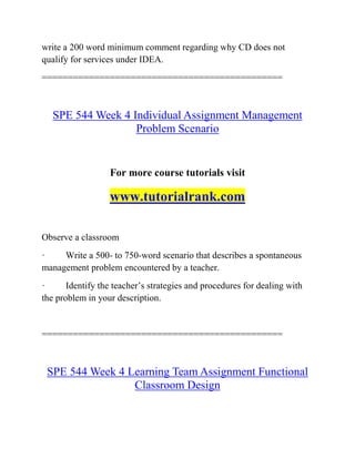 write a 200 word minimum comment regarding why CD does not
qualify for services under IDEA.
==============================================
SPE 544 Week 4 Individual Assignment Management
Problem Scenario
For more course tutorials visit
www.tutorialrank.com
Observe a classroom
· Write a 500- to 750-word scenario that describes a spontaneous
management problem encountered by a teacher.
· Identify the teacher’s strategies and procedures for dealing with
the problem in your description.
==============================================
SPE 544 Week 4 Learning Team Assignment Functional
Classroom Design
 