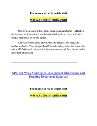 For more course tutorials visit
www.tutorialrank.com
· Design a classroom floor plan, based on research that is effective
for students with emotional and behavioral disorders. Have at least 2
unique references to justify design.
· The classroom should provide for one teacher, one aide, and
twelve students. Your design should include a diagram of the classroom
and a 350-700-word rationale for the components and their layout in the
floor plan and design.
==============================================
SPE 544 Week 5 Individual Assignment Observation and
Teaching Experience Summary
For more course tutorials visit
www.tutorialrank.com
 