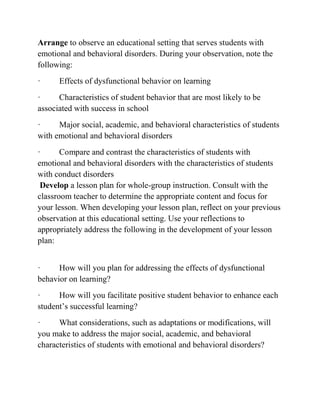 Arrange to observe an educational setting that serves students with
emotional and behavioral disorders. During your observation, note the
following:
· Effects of dysfunctional behavior on learning
· Characteristics of student behavior that are most likely to be
associated with success in school
· Major social, academic, and behavioral characteristics of students
with emotional and behavioral disorders
· Compare and contrast the characteristics of students with
emotional and behavioral disorders with the characteristics of students
with conduct disorders
Develop a lesson plan for whole-group instruction. Consult with the
classroom teacher to determine the appropriate content and focus for
your lesson. When developing your lesson plan, reflect on your previous
observation at this educational setting. Use your reflections to
appropriately address the following in the development of your lesson
plan:
· How will you plan for addressing the effects of dysfunctional
behavior on learning?
· How will you facilitate positive student behavior to enhance each
student’s successful learning?
· What considerations, such as adaptations or modifications, will
you make to address the major social, academic, and behavioral
characteristics of students with emotional and behavioral disorders?
 