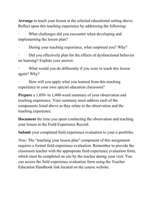 Arrange to teach your lesson at the selected educational setting above.
Reflect upon this teaching experience by addressing the following:
· What challenges did you encounter when developing and
implementing the lesson plan?
· During your teaching experience, what surprised you? Why?
· Did you effectively plan for the effects of dysfunctional behavior
on learning? Explain your answer.
· What would you do differently if you were to teach this lesson
again? Why?
· How will you apply what you learned from this teaching
experience to your own special education classroom?
Prepare a 1,050- to 1,400-word summary of your observation and
teaching experience. Your summary must address each of the
components listed above as they relate to the observation and the
teaching experience.
Document the time you spent conducting the observation and teaching
your lesson in the Field Experience Record.
Submit your completed field experience evaluation to your e-portfolio.
Note: The “teaching your lesson plan” component of this assignment
requires a formal field experience evaluation. Remember to provide the
classroom teacher with the appropriate field experience evaluation form,
which must be completed on site by the teacher during your visit. You
can access the field experience evaluation form using the Teacher
Education Handbook link located on the course website.
 