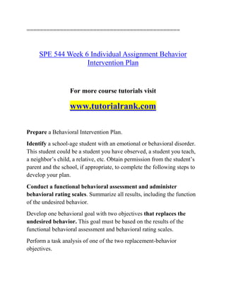 ==============================================
SPE 544 Week 6 Individual Assignment Behavior
Intervention Plan
For more course tutorials visit
www.tutorialrank.com
Prepare a Behavioral Intervention Plan.
Identify a school-age student with an emotional or behavioral disorder.
This student could be a student you have observed, a student you teach,
a neighbor’s child, a relative, etc. Obtain permission from the student’s
parent and the school, if appropriate, to complete the following steps to
develop your plan.
Conduct a functional behavioral assessment and administer
behavioral rating scales. Summarize all results, including the function
of the undesired behavior.
Develop one behavioral goal with two objectives that replaces the
undesired behavior. This goal must be based on the results of the
functional behavioral assessment and behavioral rating scales.
Perform a task analysis of one of the two replacement-behavior
objectives.
 