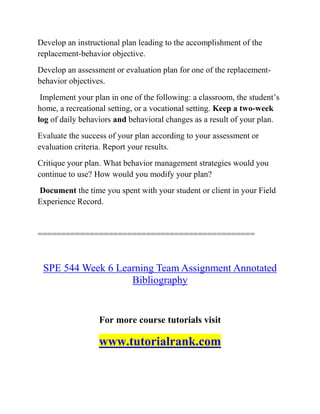 Develop an instructional plan leading to the accomplishment of the
replacement-behavior objective.
Develop an assessment or evaluation plan for one of the replacement-
behavior objectives.
Implement your plan in one of the following: a classroom, the student’s
home, a recreational setting, or a vocational setting. Keep a two-week
log of daily behaviors and behavioral changes as a result of your plan.
Evaluate the success of your plan according to your assessment or
evaluation criteria. Report your results.
Critique your plan. What behavior management strategies would you
continue to use? How would you modify your plan?
Document the time you spent with your student or client in your Field
Experience Record.
==============================================
SPE 544 Week 6 Learning Team Assignment Annotated
Bibliography
For more course tutorials visit
www.tutorialrank.com
 