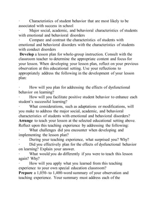 · Characteristics of student behavior that are most likely to be
associated with success in school
· Major social, academic, and behavioral characteristics of students
with emotional and behavioral disorders
· Compare and contrast the characteristics of students with
emotional and behavioral disorders with the characteristics of students
with conduct disorders
Develop a lesson plan for whole-group instruction. Consult with the
classroom teacher to determine the appropriate content and focus for
your lesson. When developing your lesson plan, reflect on your previous
observation at this educational setting. Use your reflections to
appropriately address the following in the development of your lesson
plan:
· How will you plan for addressing the effects of dysfunctional
behavior on learning?
· How will you facilitate positive student behavior to enhance each
student’s successful learning?
· What considerations, such as adaptations or modifications, will
you make to address the major social, academic, and behavioral
characteristics of students with emotional and behavioral disorders?
Arrange to teach your lesson at the selected educational setting above.
Reflect upon this teaching experience by addressing the following:
· What challenges did you encounter when developing and
implementing the lesson plan?
· During your teaching experience, what surprised you? Why?
· Did you effectively plan for the effects of dysfunctional behavior
on learning? Explain your answer.
· What would you do differently if you were to teach this lesson
again? Why?
· How will you apply what you learned from this teaching
experience to your own special education classroom?
Prepare a 1,050- to 1,400-word summary of your observation and
teaching experience. Your summary must address each of the
 