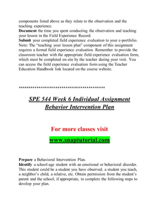 components listed above as they relate to the observation and the
teaching experience.
Document the time you spent conducting the observation and teaching
your lesson in the Field Experience Record.
Submit your completed field experience evaluation to your e-portfolio.
Note: The “teaching your lesson plan” component of this assignment
requires a formal field experience evaluation. Remember to provide the
classroom teacher with the appropriate field experience evaluation form,
which must be completed on site by the teacher during your visit. You
can access the field experience evaluation form using the Teacher
Education Handbook link located on the course website.
******************************************
SPE 544 Week 6 Individual Assignment
Behavior Intervention Plan
For more classes visit
www.snaptutorial.com
Prepare a Behavioral Intervention Plan.
Identify a school-age student with an emotional or behavioral disorder.
This student could be a student you have observed, a student you teach,
a neighbor’s child, a relative, etc. Obtain permission from the student’s
parent and the school, if appropriate, to complete the following steps to
develop your plan.
 