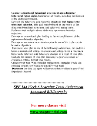 Conduct a functional behavioral assessment and administer
behavioral rating scales. Summarize all results, including the function
of the undesired behavior.
Develop one behavioral goal with two objectives that replaces the
undesired behavior. This goal must be based on the results of the
functional behavioral assessment and behavioral rating scales.
Perform a task analysis of one of the two replacement-behavior
objectives.
Develop an instructional plan leading to the accomplishment of the
replacement-behavior objective.
Develop an assessment or evaluation plan for one of the replacement-
behavior objectives.
Implement your plan in one of the following: a classroom, the student’s
home, a recreational setting, or a vocational setting. Keep a two-week
log of daily behaviors and behavioral changes as a result of your plan.
Evaluate the success of your plan according to your assessment or
evaluation criteria. Report your results.
Critique your plan. What behavior management strategies would you
continue to use? How would you modify your plan?
Document the time you spent with your student or client in your Field
Experience Record.
******************************************
SPE 544 Week 6 Learning Team Assignment
Annotated Bibliography
For more classes visit
www.snaptutorial.com
 