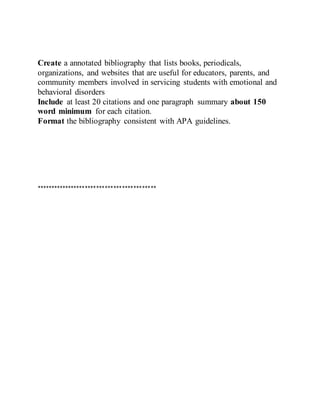 Create a annotated bibliography that lists books, periodicals,
organizations, and websites that are useful for educators, parents, and
community members involved in servicing students with emotional and
behavioral disorders
Include at least 20 citations and one paragraph summary about 150
word minimum for each citation.
Format the bibliography consistent with APA guidelines.
******************************************
 