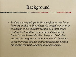 Background
Iradian is an eighth grade hispanic female, who has a
learning disability. The subject she struggles most with
is reading- she is currently reading at a third grade
reading level. Iradian comes from a single-parent,
lower income household. She changed schools this
year and is struggling to make new friends. She has a
younger brother and her mother understands English,
but speaks primarily Spanish in the household.

 