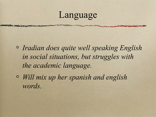 Language

Iradian does quite well speaking English
in social situations, but struggles with
the academic language.
Will mix up her spanish and english
words.

 
