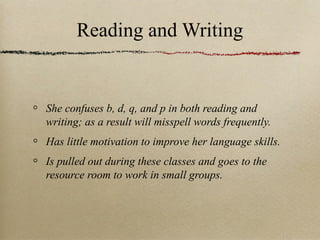 Reading and Writing

She confuses b, d, q, and p in both reading and
writing; as a result will misspell words frequently.
Has little motivation to improve her language skills.
Is pulled out during these classes and goes to the
resource room to work in small groups.

 
