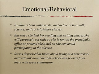 Emotional/Behavioral
Iradian is both enthusiastic and active in her math,
science, and social studies classes.
But when she had her reading and writing classes she
will purposely act rude so she is sent to the principal’s
office or pretend she’s sick so she can avoid
participating in the classes.
Seems depressed at times about being at a new school
and will talk about her old school and friends from
there with great enthusiasm.

 