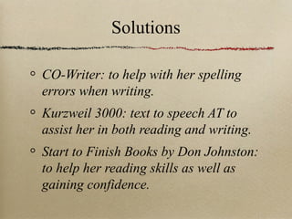 Solutions
CO-Writer: to help with her spelling
errors when writing.
Kurzweil 3000: text to speech AT to
assist her in both reading and writing.
Start to Finish Books by Don Johnston:
to help her reading skills as well as
gaining confidence.

 