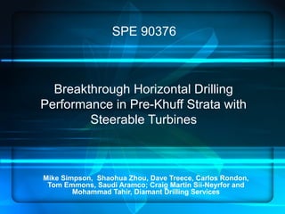 Breakthrough Horizontal Drilling
Performance in Pre-Khuff Strata with
Steerable Turbines
Mike Simpson, Shaohua Zhou, Dave Treece, Carlos Rondon,
Tom Emmons, Saudi Aramco; Craig Martin Sii-Neyrfor and
Mohammad Tahir, Diamant Drilling Services
SPE 90376
 