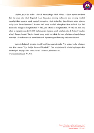 Terakhir, rokok itu mahal. Tahukah Anda? Harga rokok adalah 7-10 ribu rupiah atau lebih
dari itu untuk satu paket. Dapatkah Anda bayangkan seorang mahasiswa atau seorang perokok
menghabiskan uangnya untuk membeli sebungkus rokok setiap hari dan dihitung setiap minggu,
setiap bulan dan setiap tahun.? Jika satu hari untuk membeli sebungkus rokok adalah 8 ribu, Jadi
dalam satu minggu ia menghabiskan 56 ribu, dlm sebulan ia menghabiskan 240 ribu dan pada satu
tahun ia menghabiskan 2.880.000. itu hanya satu bungkus untuk satu hari. Jika 2, 3 atau 4 bungkus
sehari? Berapa banyak? Begitu banyak uang, untuk merokok. Ini menyebabkan sebuah keluarga
mendapat krisis ekonomi dan mahasiswa tidak dapat menggunakan uang saku untuk sekolah.


       Merokok bukanlah kegiatan positif bagi kita, generasi muda. Ayo teman. Mulai sekarang,
mari kita katakan "Ayo Belajar Berhenti Merokok!". Dan menjadi murid terbaik bagi negara kita
dan kampus. Saya pikir itu semua, terima kasih atas perhatian Anda.
Wassalammualaikum Wr. Wb.




                                                                 Speech “Smoking is a bad habit in our lives”
                                                                       Created By: Muhammad Rizqi Tohopi
                                                                               Student Number: 131312027
 