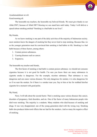 Assalamualaikum wr.wb
Good morning all.
       The honorable my teachers, the honorable my beloved friends. We must give thanks to our
Allah SWT, because of Allah SWT blessing we can stand here until today. Today I will deliver a
speech about smoking entitled “Smoking is a bad habit in our lives”.


My friends,
       As we know smoking is one part of the daily activities of the majority of Indonesian society.
most smokers know the dangers of smoking but they never tried to stop smoking. Because that, we
as the younger generation must be convinced that smoking is bad habits in life. Smoking is a bad
habit because of three factors, among others:
   1. Contain poison substances.
   2. Causing diseases such as cancer.
   3. Expensive.


The honorable my teacher and friends,
       The first factor of smoking is bad habit is contain poison substance. we should not consume
cigarettes because it is not good for health. I’m sure you know there are many substances in
cigarette smoke is dangerous. For the example, nicotine substance. That substance is very
dangerous and can cause various diseases. Not only dangerous for smoker, it is also dangerous for
us if we near the smoker. So if there is a smoker near you. Say to him or her for stubbed him/her
cigarette for a moment with good polite.


My friend,
       Next, I will talk about the second factor. That is smoking cause various diseases like cancer,
disorders of pregnancy, fetal disorders, and etc. One of the factor of many Indonesian people who
died were smoking. The majority is a students. Many students who died because of smoking and
drugs. It was very disappointed. one of the young generation died with the wrong way. Smoking
habit also produces behavioral effects that are bad for the smokers. And so many the negative effect
of smoking.




                                                                       Speech “Smoking is a bad habit in our lives”
                                                                             Created By: Muhammad Rizqi Tohopi
                                                                                     Student Number: 131312027
 