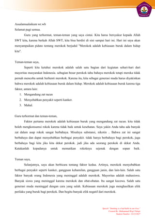 Assalamualaikum wr.wb
Selamat pagi semua.
         Guru yang terhormat, teman-teman yang saya cintai. Kita harus bersyukur kepada Allah
SWT kita, karena berkah Allah SWT, kita bisa berdiri di sini sampai hari ini. Hari ini saya akan
menyampaikan pidato tentang merokok berjudul "Merokok adalah kebiasaan buruk dalam hidup
kita".


Teman-teman saya,
         Seperti kita ketahui merokok adalah salah satu bagian dari kegiatan sehari-hari dari
mayoritas masyarakat Indonesia. sebagian besar perokok tahu bahaya merokok tetapi mereka tidak
pernah mencoba untuk berhenti merokok. Karena itu, kita sebagai generasi muda harus diyakinkan
bahwa merokok adalah kebiasaan buruk dalam hidup. Merokok adalah kebiasaan buruk karena tiga
faktor, antara lain:
    1. Mengandung zat racun
    2. Menyebabkan penyakit seperti kanker.
    3. Mahal.


Guru terhormat dan teman-teman,
         Faktor pertama merokok adalah kebiasaan buruk yang mengandung zat racun. kita tidak
boleh mengkonsumsi rokok karena tidak baik untuk kesehatan. Saya yakin Anda tahu ada banyak
zat dalam asap rokok sangat berbahaya. Misalnya substansi, nikotin .. Bahwa zat ini sangat
berbahaya dan dapat menyebabkan berbagai penyakit. tidak hanya berbahaya bagi perokok, juga
berbahaya bagi kita jika kita dekat perokok. jadi jika ada seorang perokok di dekat Anda.
Katakanlah      kepadanya   untuk   mematikan     rokoknya    sejenak      dengan         sopan        baik.


Teman saya,
         Selanjutnya, saya akan berbicara tentang faktor kedua. Artinya, merokok menyebabkan
berbagai penyakit seperti kanker, gangguan kehamilan, gangguan janin, dan lain-lain. Salah satu
faktor banyak orang Indonesia yang meninggal adalah merokok. Mayoritas adalah mahasiswa.
Banyak siswa yang meninggal karena merokok dan obat-obatan. Itu sangat kecewa. Salah satu
generasi muda meninggal dengan cara yang salah. Kebiasaan merokok juga menghasilkan efek
perilaku yang buruk bagi perokok. Dan begitu banyak efek negatif dari merokok.




                                                                   Speech “Smoking is a bad habit in our lives”
                                                                         Created By: Muhammad Rizqi Tohopi
                                                                                 Student Number: 131312027
 