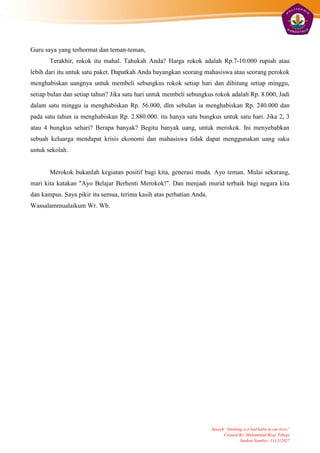 Guru saya yang terhormat dan teman-teman,
       Terakhir, rokok itu mahal. Tahukah Anda? Harga rokok adalah Rp.7-10.000 rupiah atau
lebih dari itu untuk satu paket. Dapatkah Anda bayangkan seorang mahasiswa atau seorang perokok
menghabiskan uangnya untuk membeli sebungkus rokok setiap hari dan dihitung setiap minggu,
setiap bulan dan setiap tahun? Jika satu hari untuk membeli sebungkus rokok adalah Rp. 8.000, Jadi
dalam satu minggu ia menghabiskan Rp. 56.000, dlm sebulan ia menghabiskan Rp. 240.000 dan
pada satu tahun ia menghabiskan Rp. 2.880.000. itu hanya satu bungkus untuk satu hari. Jika 2, 3
atau 4 bungkus sehari? Berapa banyak? Begitu banyak uang, untuk merokok. Ini menyebabkan
sebuah keluarga mendapat krisis ekonomi dan mahasiswa tidak dapat menggunakan uang saku
untuk sekolah.


       Merokok bukanlah kegiatan positif bagi kita, generasi muda. Ayo teman. Mulai sekarang,
mari kita katakan "Ayo Belajar Berhenti Merokok!". Dan menjadi murid terbaik bagi negara kita
dan kampus. Saya pikir itu semua, terima kasih atas perhatian Anda.
Wassalammualaikum Wr. Wb.




                                                                      Speech “Smoking is a bad habit in our lives”
                                                                            Created By: Muhammad Rizqi Tohopi
                                                                                    Student Number: 131312027
 